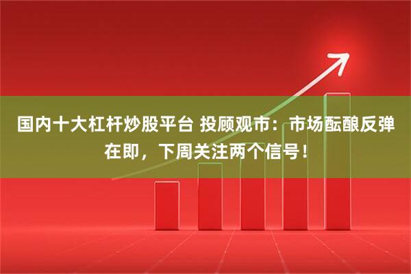 国内十大杠杆炒股平台 投顾观市：市场酝酿反弹在即，下周关注两个信号！