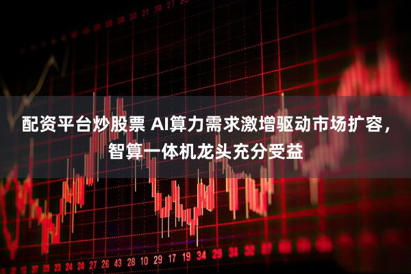 配资平台炒股票 AI算力需求激增驱动市场扩容，智算一体机龙头充分受益