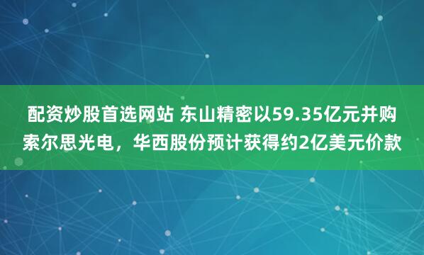 配资炒股首选网站 东山精密以59.35亿元并购索尔思光电，华西股份预计获得约2亿美元价款