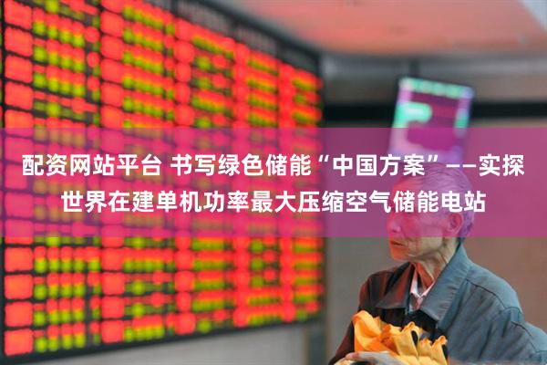 配资网站平台 书写绿色储能“中国方案”——实探世界在建单机功率最大压缩空气储能电站