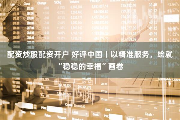 配资炒股配资开户 好评中国丨以精准服务，绘就“稳稳的幸福”画卷