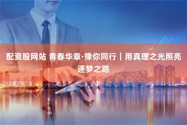 配资股网站 青春华章·豫你同行｜用真理之光照亮逐梦之路