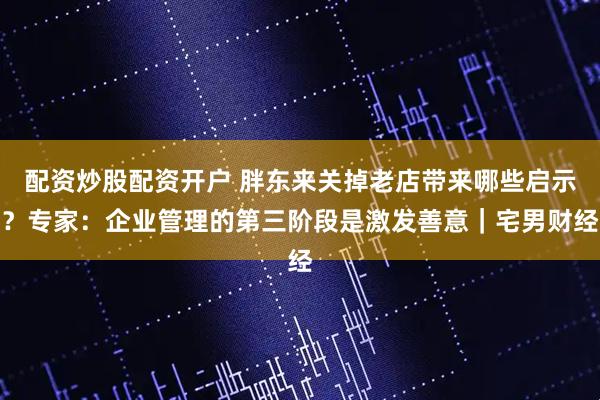 配资炒股配资开户 胖东来关掉老店带来哪些启示？专家：企业管理的第三阶段是激发善意｜宅男财经