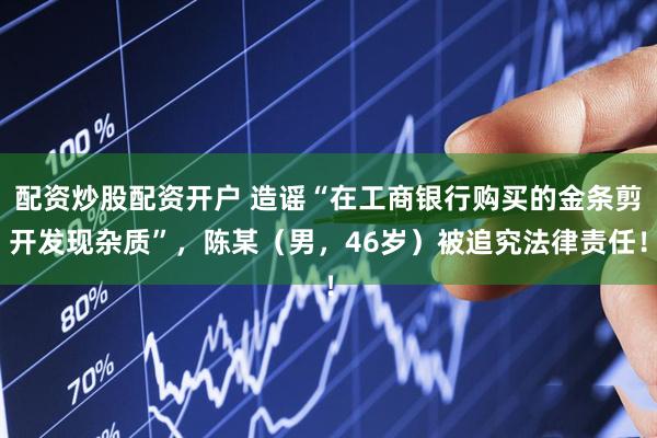 配资炒股配资开户 造谣“在工商银行购买的金条剪开发现杂质”，陈某（男，46岁）被追究法律责任！