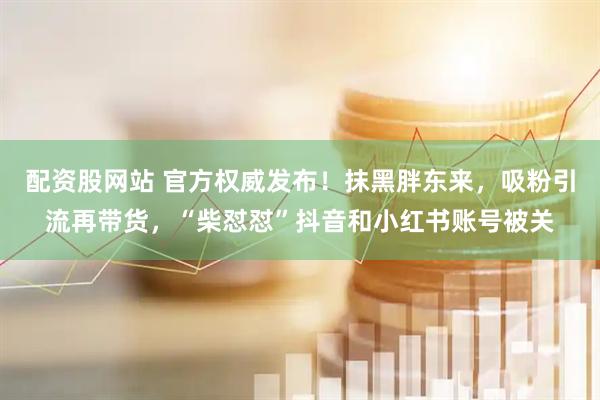 配资股网站 官方权威发布！抹黑胖东来，吸粉引流再带货，“柴怼怼”抖音和小红书账号被关