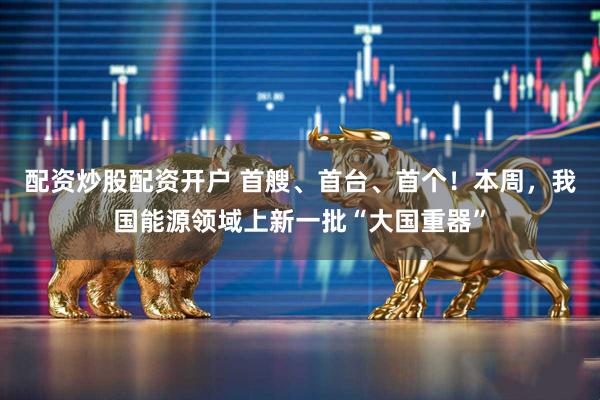 配资炒股配资开户 首艘、首台、首个！本周，我国能源领域上新一批“大国重器”