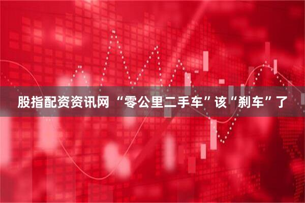 股指配资资讯网 “零公里二手车”该“刹车”了