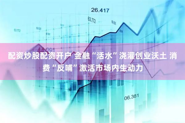 配资炒股配资开户 金融“活水”浇灌创业沃土 消费“反哺”激活市场内生动力