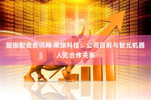 股指配资资讯网 荣旗科技：公司目前与智元机器人无合作关系