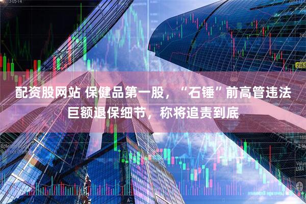 配资股网站 保健品第一股，“石锤”前高管违法巨额退保细节，称将追责到底