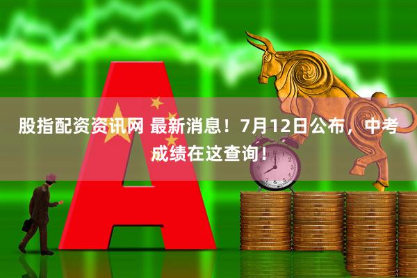 股指配资资讯网 最新消息！7月12日公布，中考成绩在这查询！