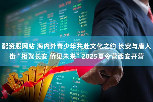 配资股网站 海内外青少年共赴文化之约 长安与唐人街“相聚长安 侨见未来”2025夏令营西安开营