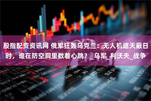 股指配资资讯网 俄军狂轰乌克兰：无人机遮天蔽日时，谁在防空洞里数着心跳？_乌军_利沃夫_战争