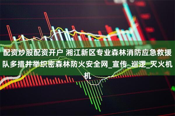 配资炒股配资开户 湘江新区专业森林消防应急救援队多措并举织密森林防火安全网_宣传_巡逻_灭火机