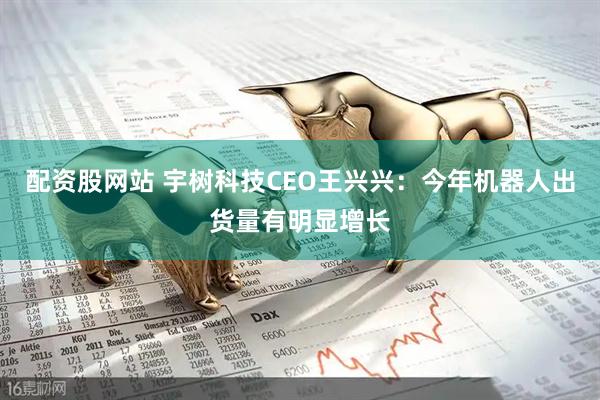 配资股网站 宇树科技CEO王兴兴：今年机器人出货量有明显增长