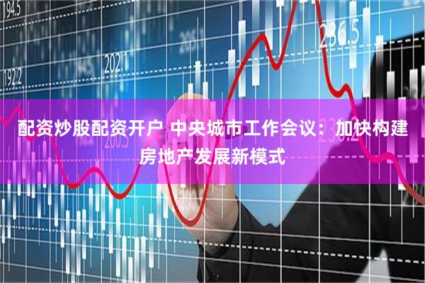配资炒股配资开户 中央城市工作会议：加快构建房地产发展新模式