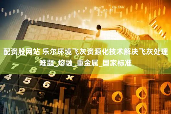 配资股网站 乐尔环境飞灰资源化技术解决飞灰处理难题_熔融_重金属_国家标准