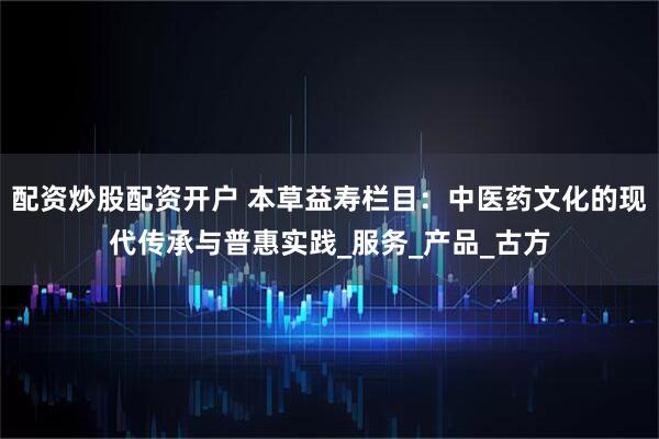 配资炒股配资开户 本草益寿栏目：中医药文化的现代传承与普惠实践_服务_产品_古方