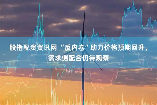 股指配资资讯网 “反内卷”助力价格预期回升，需求侧配合仍待观察