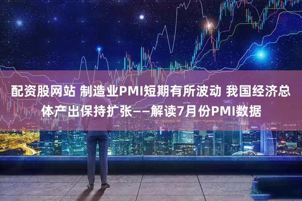 配资股网站 制造业PMI短期有所波动 我国经济总体产出保持扩张——解读7月份PMI数据