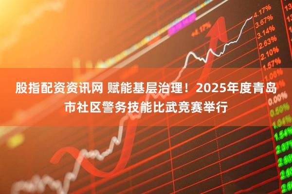 股指配资资讯网 赋能基层治理！2025年度青岛市社区警务技能比武竞赛举行