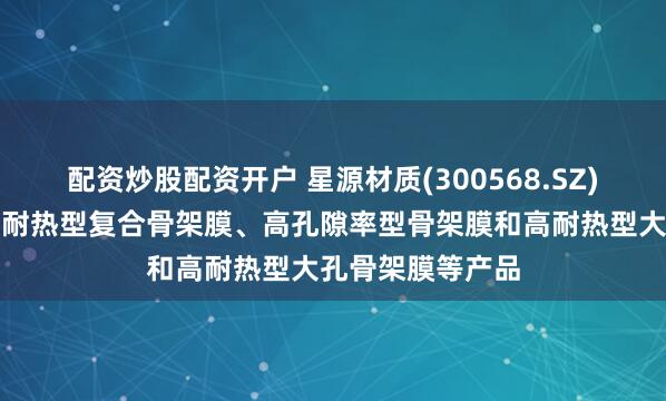 配资炒股配资开户 星源材质(300568.SZ)：开发的高强度耐热型复合骨架膜、高孔隙率型骨架膜和高耐热型大孔骨架膜等产品