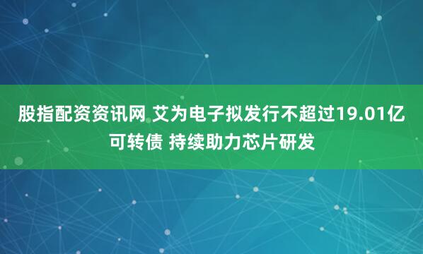股指配资资讯网 艾为电子拟发行不超过19.01亿可转债 持续助力芯片研发