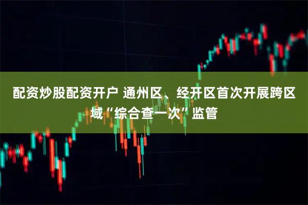 配资炒股配资开户 通州区、经开区首次开展跨区域“综合查一次”监管