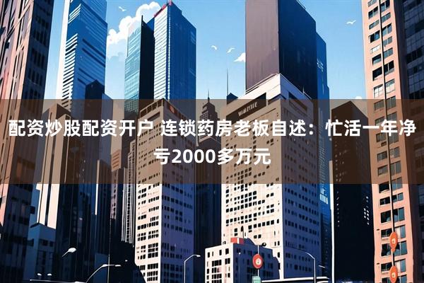 配资炒股配资开户 连锁药房老板自述：忙活一年净亏2000多万元