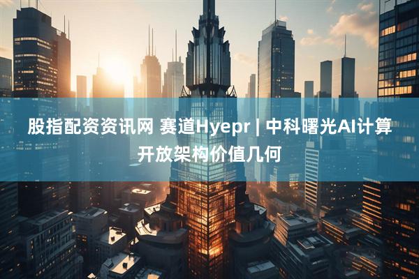 股指配资资讯网 赛道Hyepr | 中科曙光AI计算开放架构价值几何