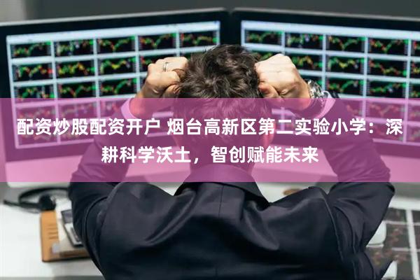 配资炒股配资开户 烟台高新区第二实验小学：深耕科学沃土，智创赋能未来