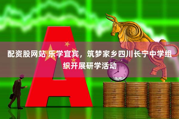 配资股网站 乐学宜宾，筑梦家乡四川长宁中学组织开展研学活动