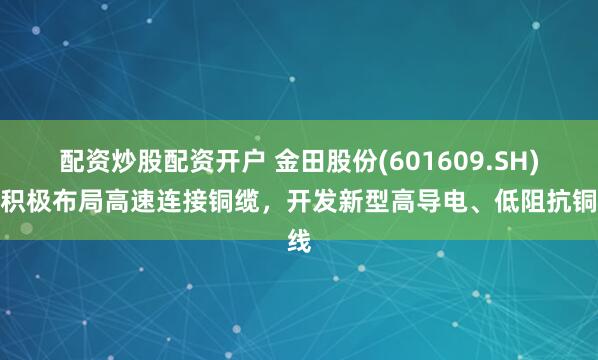 配资炒股配资开户 金田股份(601609.SH)：积极布局高速连接铜缆，开发新型高导电、低阻抗铜线