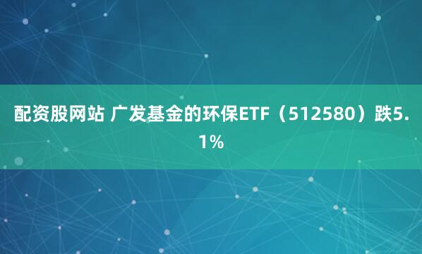 配资股网站 广发基金的环保ETF（512580）跌5.1%