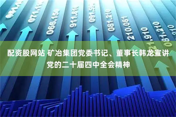 配资股网站 矿冶集团党委书记、董事长韩龙宣讲党的二十届四中全会精神