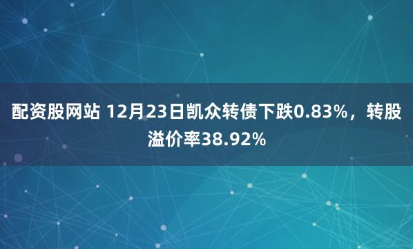 配资股网站 12月23日凯众转债下跌0.83%,转股溢价率38.92%
